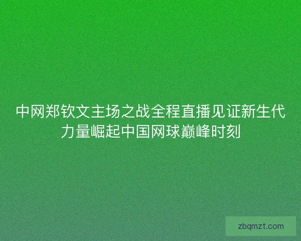 中网郑钦文主场之战全程直播见证新生代力量崛起中国网球巅峰时刻