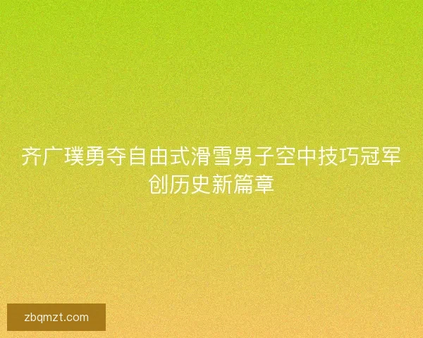 齐广璞勇夺自由式滑雪男子空中技巧冠军创历史新篇章