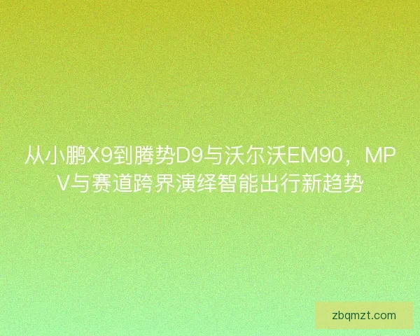 从小鹏X9到腾势D9与沃尔沃EM90，MPV与赛道跨界演绎智能出行新趋势