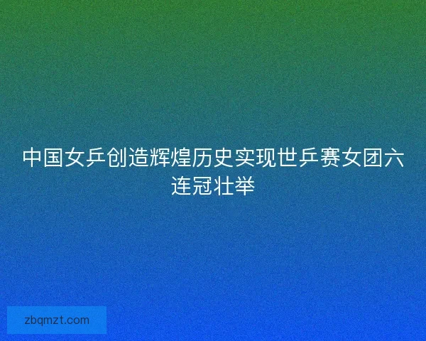 中国女乒创造辉煌历史实现世乒赛女团六连冠壮举