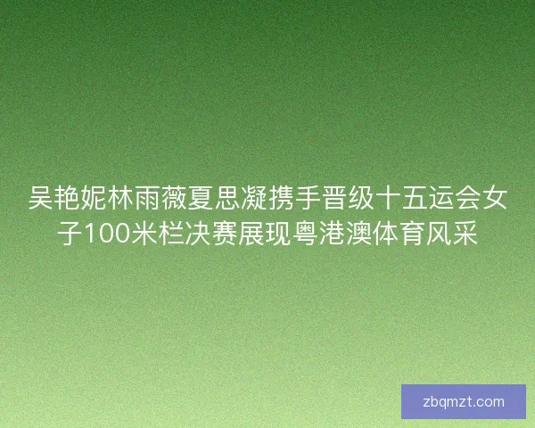 吴艳妮林雨薇夏思凝携手晋级十五运会女子100米栏决赛展现粤港澳体育风采