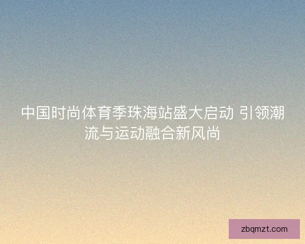 中国时尚体育季珠海站盛大启动 引领潮流与运动融合新风尚