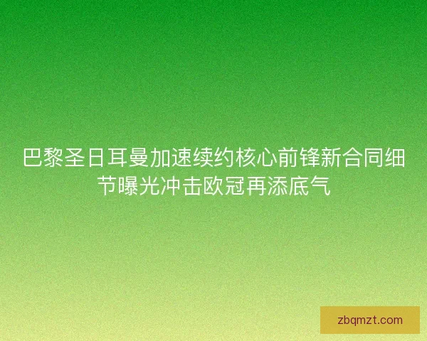 巴黎圣日耳曼加速续约核心前锋新合同细节曝光冲击欧冠再添底气